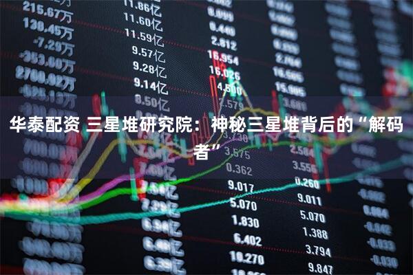 华泰配资 三星堆研究院：神秘三星堆背后的“解码者”