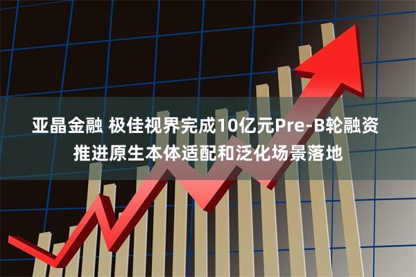亚晶金融 极佳视界完成10亿元Pre-B轮融资 推进原生本体适配和泛化场景落地