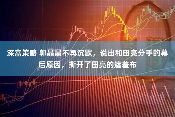 深富策略 郭晶晶不再沉默，说出和田亮分手的幕后原因，撕开了田亮的遮羞布