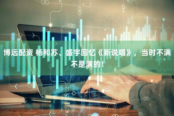 博远配资 杨和苏、盛宇回忆《新说唱》，当时不满不是演的！