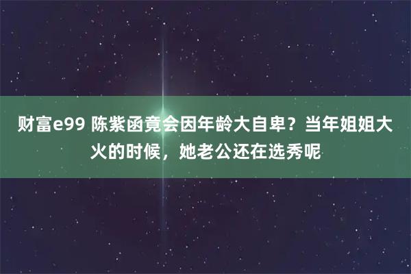 财富e99 陈紫函竟会因年龄大自卑？当年姐姐大火的时候，她老公还在选秀呢