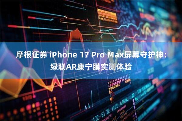 摩根证券 iPhone 17 Pro Max屏幕守护神：绿联AR康宁膜实测体验