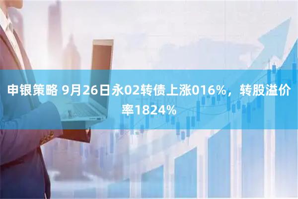 申银策略 9月26日永02转债上涨016%，转股溢价率1824%