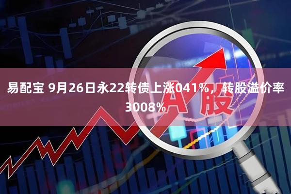 易配宝 9月26日永22转债上涨041%，转股溢价率3008%