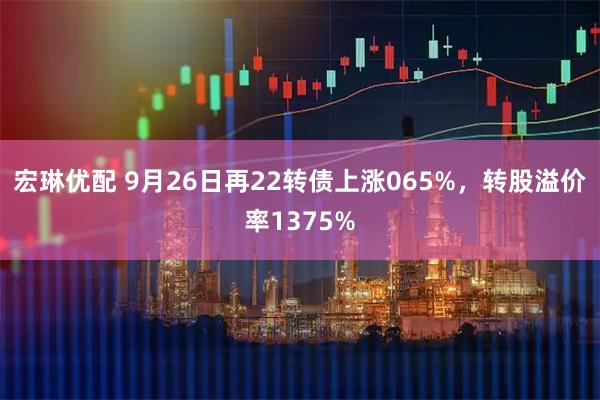 宏琳优配 9月26日再22转债上涨065%，转股溢价率1375%
