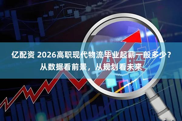 亿配资 2026高职现代物流毕业起薪一般多少？从数据看前景，从规划看未来