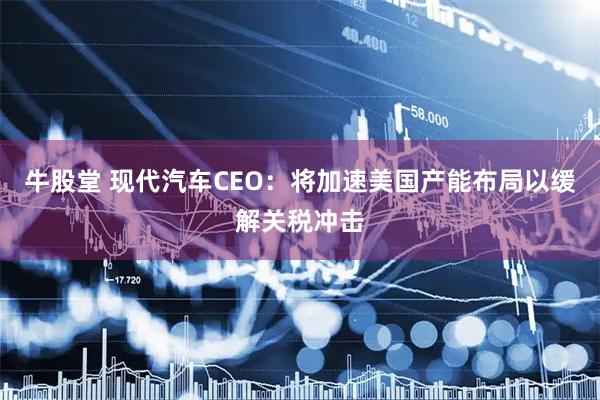 牛股堂 现代汽车CEO：将加速美国产能布局以缓解关税冲击