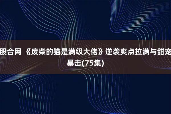股合网 《废柴的猫是满级大佬》逆袭爽点拉满与甜宠暴击(75集)