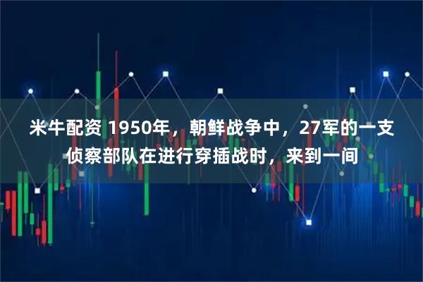 米牛配资 1950年，朝鲜战争中，27军的一支侦察部队在进行穿插战时，来到一间