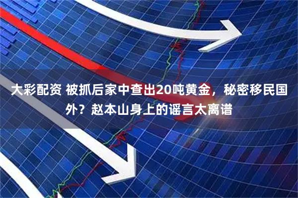 大彩配资 被抓后家中查出20吨黄金，秘密移民国外？赵本山身上的谣言太离谱