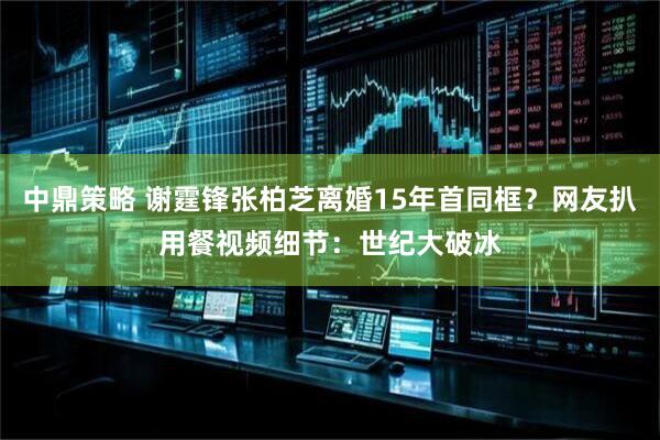 中鼎策略 谢霆锋张柏芝离婚15年首同框？网友扒用餐视频细节：世纪大破冰