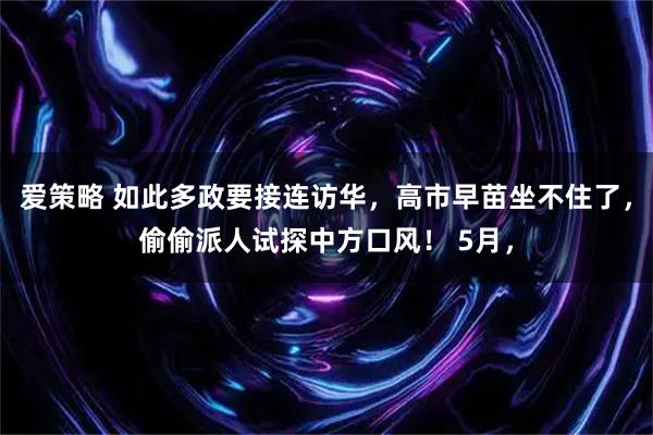 爱策略 如此多政要接连访华，高市早苗坐不住了，偷偷派人试探中方口风！ 5月，