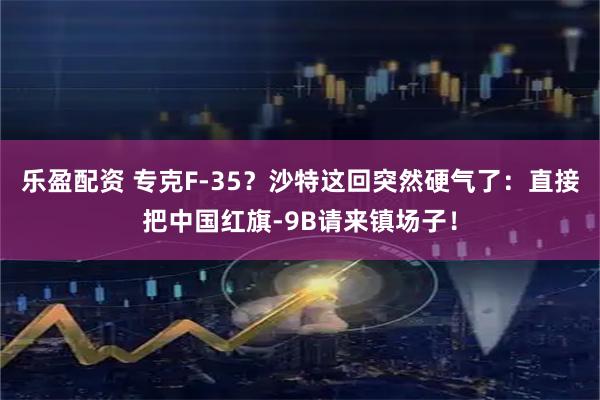 乐盈配资 专克F-35？沙特这回突然硬气了：直接把中国红旗-9B请来镇场子！