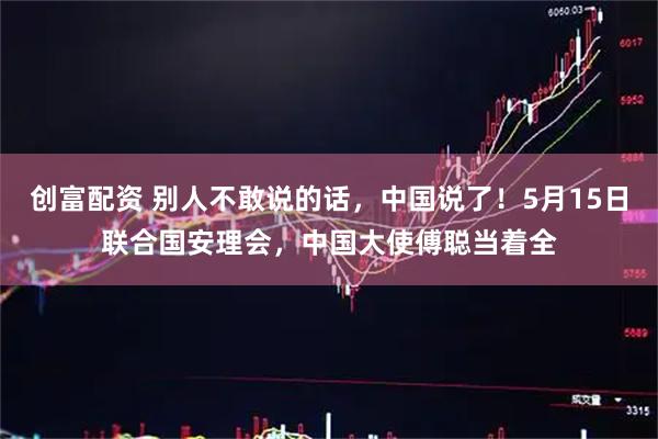 创富配资 别人不敢说的话，中国说了！5月15日联合国安理会，中国大使傅聪当着全