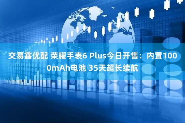 交易鑫优配 荣耀手表6 Plus今日开售:内置1000mAh电池 35天超长续航