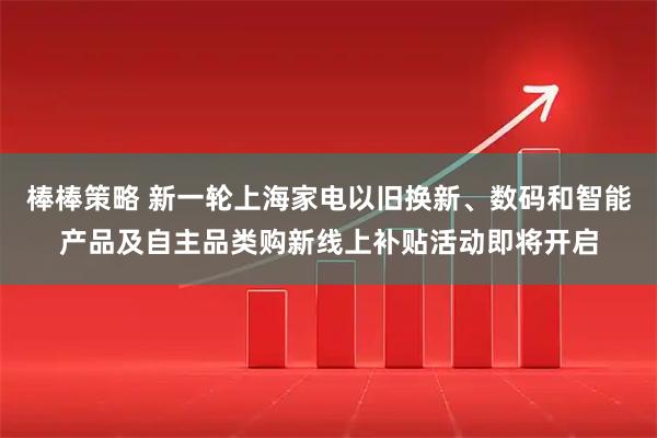 棒棒策略 新一轮上海家电以旧换新、数码和智能产品及自主品类购新线上补贴活动即将开启