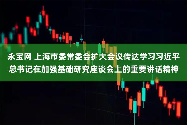 永宝网 上海市委常委会扩大会议传达学习习近平总书记在加强基础研究座谈会上的重要讲话精神