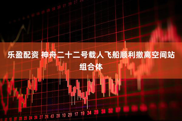 乐盈配资 神舟二十二号载人飞船顺利撤离空间站组合体