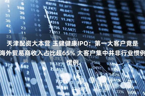 天津配资大本营 玉健健康IPO:第一大客户竟是海外贸易商收入占比超65% 大客户集中并非行业惯例