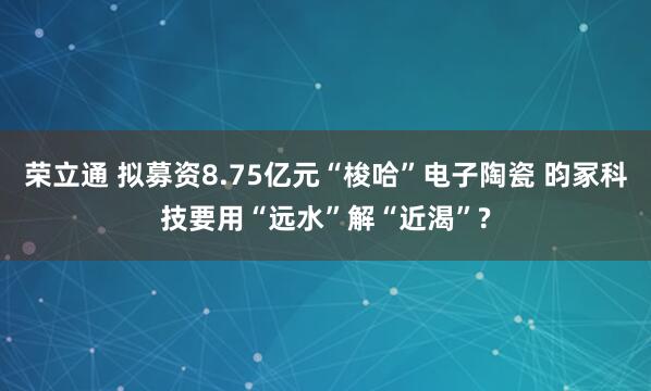荣立通 拟募资8.75亿元“梭哈”电子陶瓷 昀冢科技要用“远水”解“近渴”?