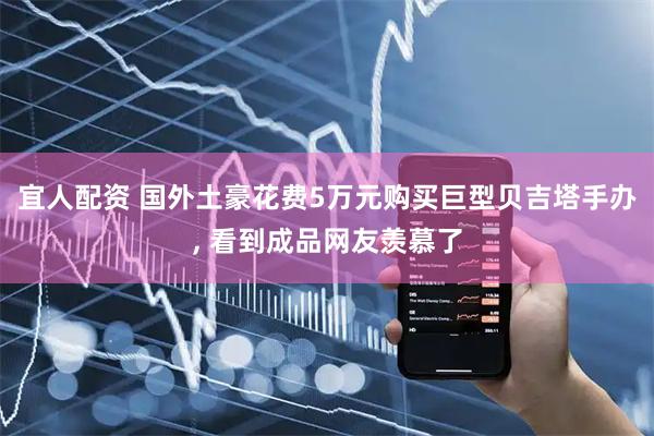 宜人配资 国外土豪花费5万元购买巨型贝吉塔手办, 看到成品网友羡慕了